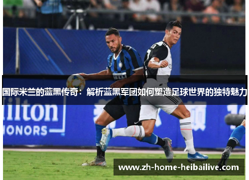 国际米兰的蓝黑传奇:解析蓝黑军团如何塑造足球世界的独特魅力 国际米兰的蓝黑传奇:解析蓝黑军团如何塑造足球世界的独特魅力