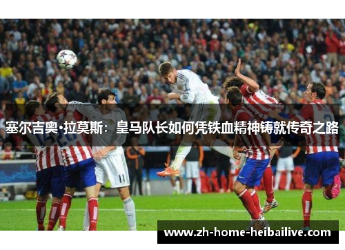 塞尔吉奥·拉莫斯:皇马队长如何凭铁血精神铸就传奇之路 塞尔吉奥·拉莫斯:皇马队长如何凭铁血精神铸就传奇之路