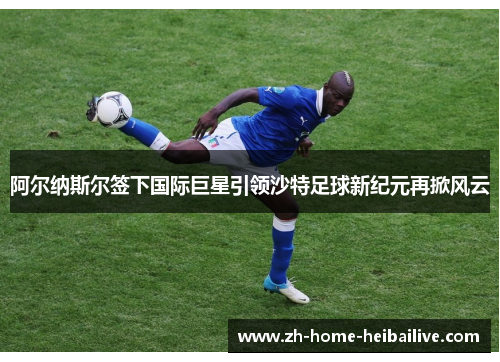 阿尔纳斯尔签下国际巨星引领沙特足球新纪元再掀风云
